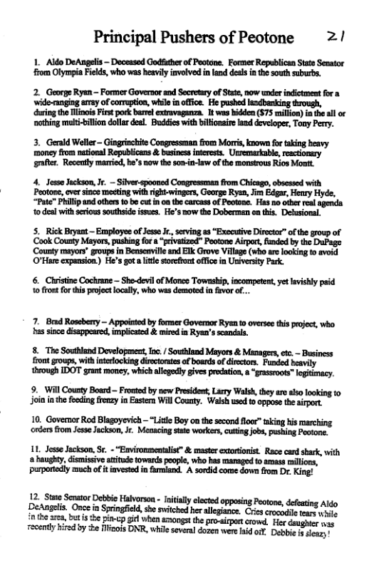 Principal Pushers of Peotone 2/ 1. Aldo DeAngelis ~ Deceased Godfuther of Peotone. Former Republican State Senator from Olympia Fields, who was heavily involved in land desl inthe south suburbs. 2. George Ryan — Former Governor and Secretary of State, now under indictment for a ‘wide-ranging array of corruption, while in office. He pushed laadbanking through, during the Hlinois irst pork barel extravaganza. 1t was hiddea ($75 million) inthe ll or oothing muli-billon dollar deal Buddies with biliosaire land developer, Tony Perry. 4. Jesse Jackson,Jr. - Silver-spooned Congressman from Chicago, obsessed with Peotose, cver since mesting it rigki-wingers, George Ryen, Jim Edgar, Henry Hyde, “Pate” Phillp and others to be cut in oa the carcass of Peotane. Has no otber real o deal withseious souhside ssues. Fe’s nowthe Doberman o ths. Delusional. 5. Rick Bryant — Employee of Jesso J., serving as “Executive Directar” of the group of ‘Cook County Mayor, pushing fora “privatized"” Peotone Airpot funded by the DuPage County mayors” groups in Bensenville and Elk Grove Village (who ae looking to avoid O’Hare expansion.) He’s gota ltle storefromt office in University Park. 6. Christine Cochrane — She-devil of Mones Township, incommpetent, et lavishly paid 10 front forthis poject locally, who was demoted in favor of... 7. Bad — Appoisted by former Govemor Ryzn to overse this who, s g, 1% i Ryt i 8. The Southland Development, In. / Southland Mayors & Managers, tc. - Business ront group, with nteockig irecorssof bosrd f detos. Funied iy through IDOT grant oy, which allegedly gives predation, a “grassroots™ legitimacy. 9. Will County Board — Fronted by new President, Larry Walsh, they ao also looking to join in the feeding frenzy in Exstern Will County. Walsh used o oppose the airport. 10. Govemor Rod Blagoyevich — “Little Boy on the second floor” taking his marching ‘orders from Jesse Jackson, Jr. Meoacing state workers, cutting jobs, pushing Peotone. 1L Jesse Jackson, Sr. - “Environmentalist & master extorionist Race cand shark, with a haughty, dismissiv atitude towards poople, who has managed 1o amass mllions, purportediy much of it iavested in farmland. A sordid come down fom Dr. King! 12. St Senator Debbie Halvorson - nitall cleted opposing Peotone, defeating Aldo o amielin Oneein Springield sh wichd herallegace. Cris crocdle ers e i the area, butis the pinv-cp gil when mongst the pro-irportcrowd. Her daughter - Tecenty hired by e icois DNR, whieseveral dogen were aid ot Debbi s sleazy!